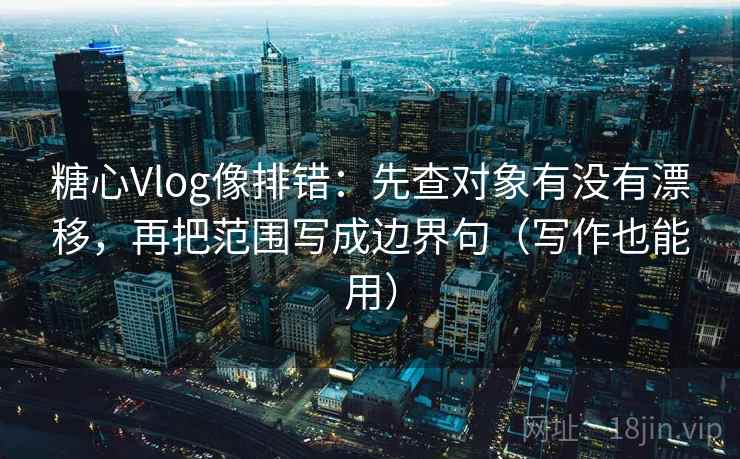 糖心Vlog像排错：先查对象有没有漂移，再把范围写成边界句（写作也能用）