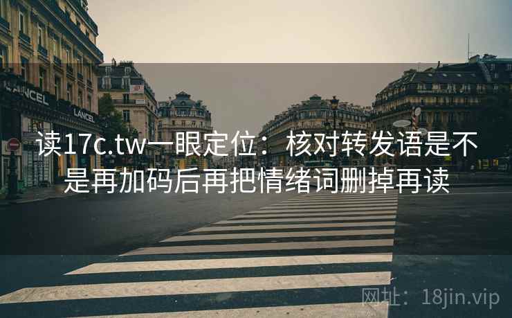 读17c.tw一眼定位：核对转发语是不是再加码后再把情绪词删掉再读