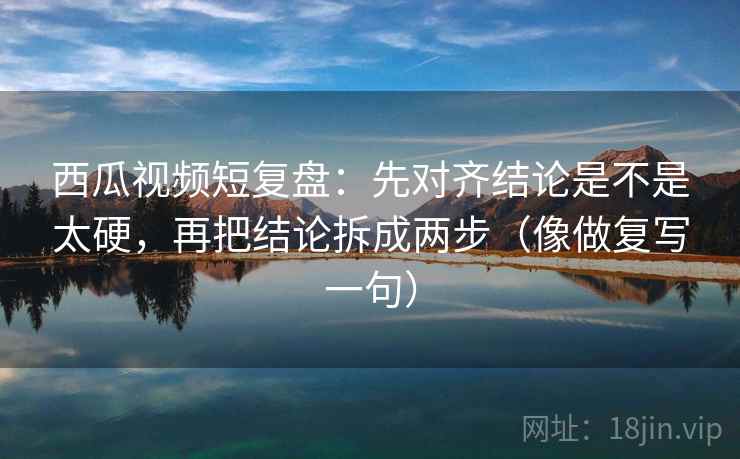 西瓜视频短复盘：先对齐结论是不是太硬，再把结论拆成两步（像做复写一句）