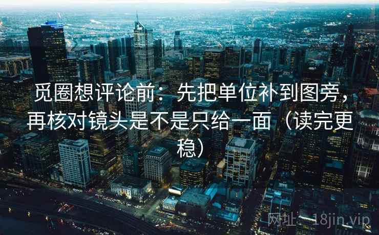 觅圈想评论前：先把单位补到图旁，再核对镜头是不是只给一面（读完更稳）