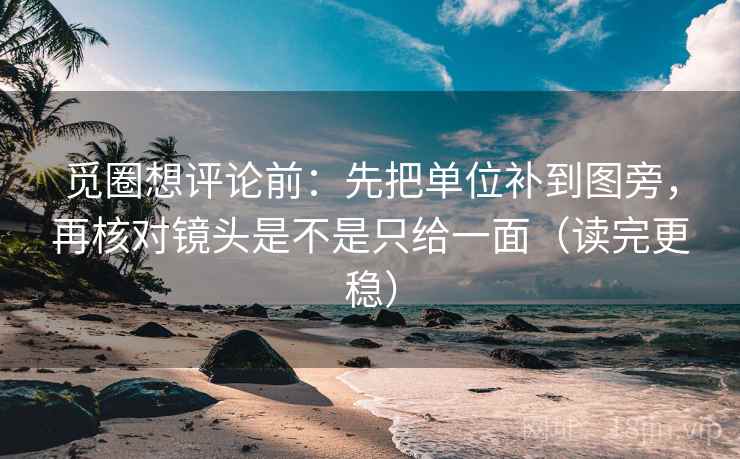 觅圈想评论前：先把单位补到图旁，再核对镜头是不是只给一面（读完更稳）
