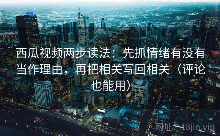 西瓜视频两步读法：先抓情绪有没有当作理由，再把相关写回相关（评论也能用）