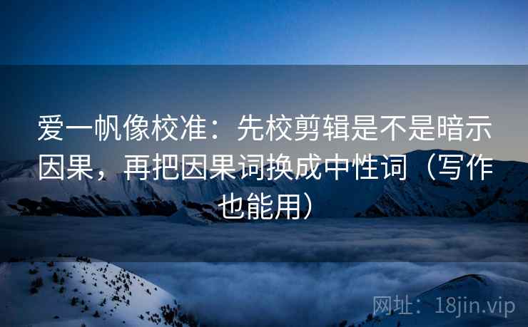 爱一帆像校准：先校剪辑是不是暗示因果，再把因果词换成中性词（写作也能用）
