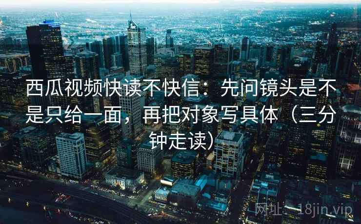 西瓜视频快读不快信:先问镜头是不是只给一面,再把对象写具体(三分钟走读) 西瓜视频快读不快信:先问镜头是不是只给一面,再把对象写具体(三分钟走读)