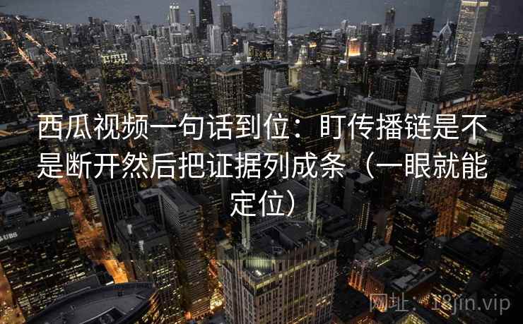 西瓜视频一句话到位:盯传播链是不是断开然后把证据列成条(一眼就能定位) 西瓜视频一句话到位:盯传播链是不是断开然后把证据列成条(一眼就能定位)