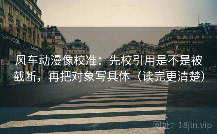 风车动漫像校准：先校引用是不是被截断，再把对象写具体（读完更清楚）