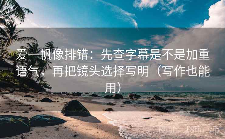 爱一帆像排错：先查字幕是不是加重语气，再把镜头选择写明（写作也能用）
