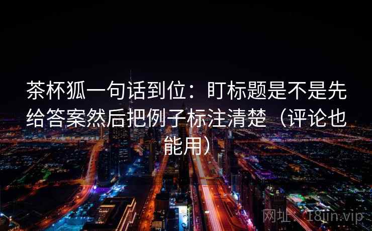茶杯狐一句话到位:盯标题是不是先给答案然后把例子标注清楚(评论也能用) 茶杯狐一句话到位:盯标题是不是先给答案然后把例子标注清楚(评论也能用)