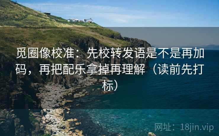 觅圈像校准：先校转发语是不是再加码，再把配乐拿掉再理解（读前先打标）