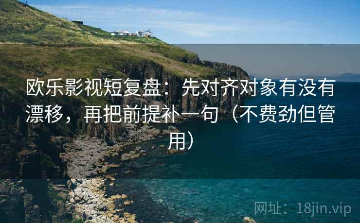 欧乐影视短复盘：先对齐对象有没有漂移，再把前提补一句（不费劲但管用）