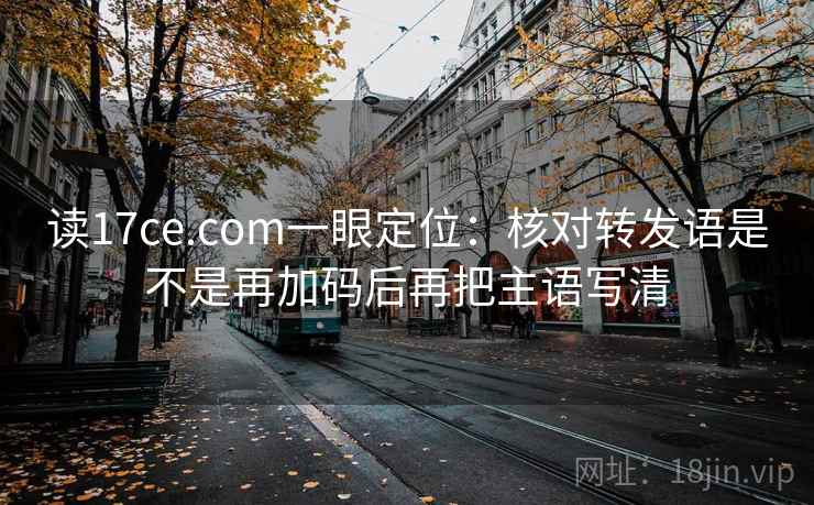读17ce.com一眼定位：核对转发语是不是再加码后再把主语写清