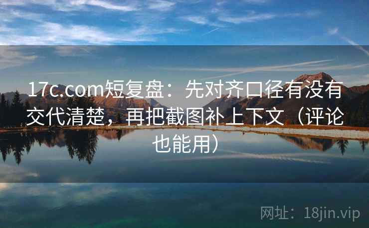 17c.com短复盘：先对齐口径有没有交代清楚，再把截图补上下文（评论也能用）